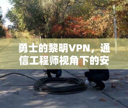 勇士的黎明VPN,通信工程师视角下的安全与性能分析 勇士的黎明VPN,通信工程师视角下的安全与性能分析